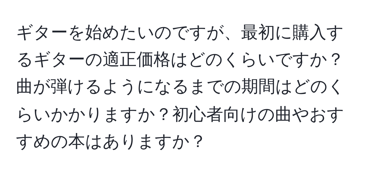 ギターを始めたいのですが、最初に購入するギターの適正価格はどのくらいですか？曲が弾けるようになるまでの期間はどのくらいかかりますか？初心者向けの曲やおすすめの本はありますか？