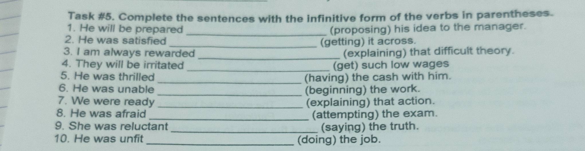 Task #5. Complete the sentences with the infinitive form of the verbs in parentheses. 
1. He will be prepared _(proposing) his idea to the manager. 
2. He was satisfied _(getting) it across. 
3. I am always rewarded _(explaining) that difficult theory. 
4. They will be irritated _(get) such low wages 
5. He was thrilled _(having) the cash with him. 
6. He was unable _(beginning) the work. 
7. We were ready _(explaining) that action. 
8. He was afraid _(attempting) the exam. 
9. She was reluctant_ (saying) the truth. 
10. He was unfit _(doing) the job.