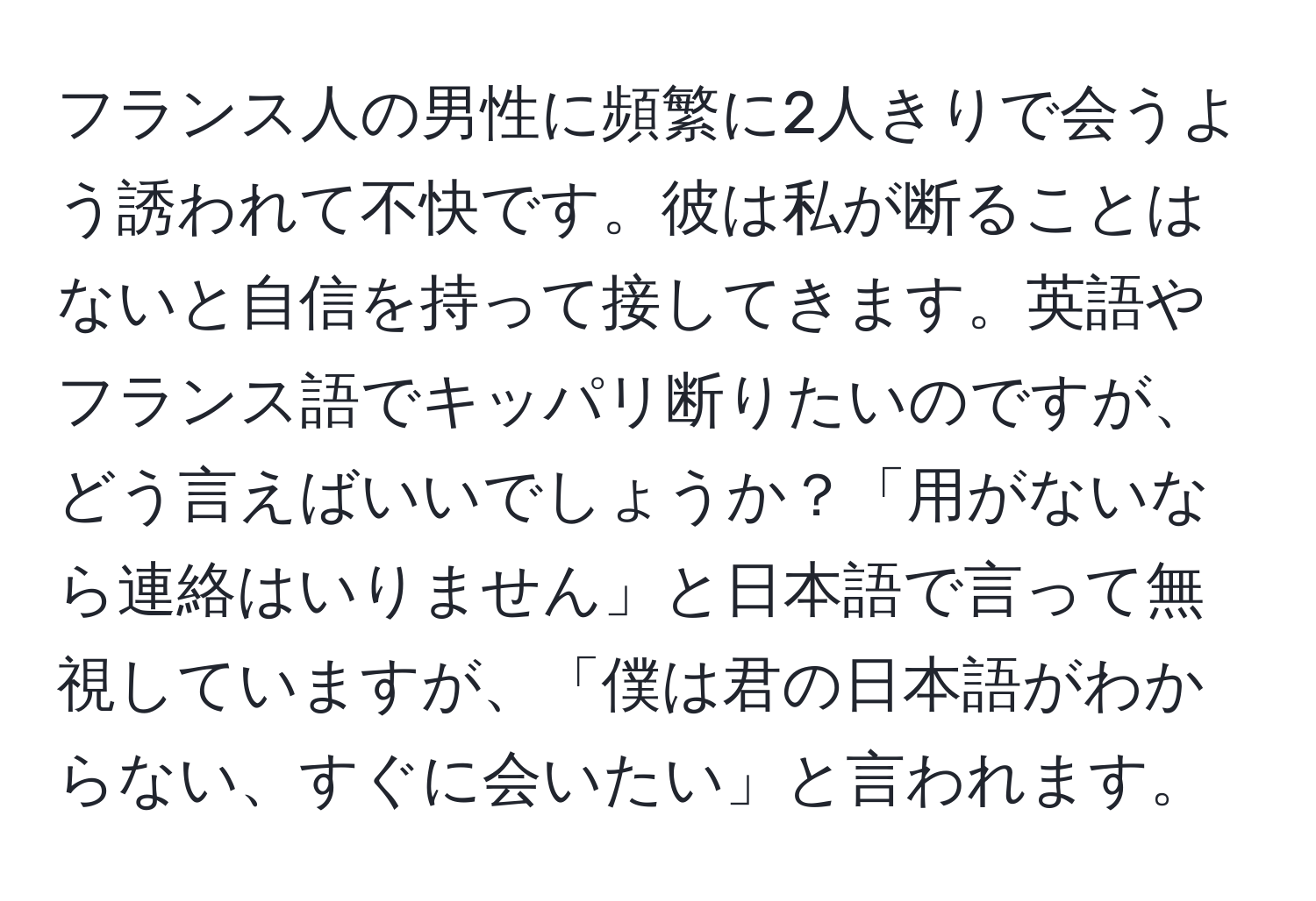 フランス人の男性に頻繁に2人きりで会うよう誘われて不快です。彼は私が断ることはないと自信を持って接してきます。英語やフランス語でキッパリ断りたいのですが、どう言えばいいでしょうか？「用がないなら連絡はいりません」と日本語で言って無視していますが、「僕は君の日本語がわからない、すぐに会いたい」と言われます。