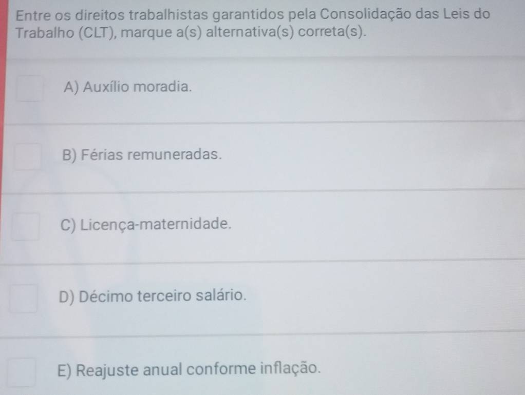 Entre os direitos trabalhistas garantidos pela Consolidação das Leis do
Trabalho (CLT), marque a(s) alternativa(s) correta(s).
A) Auxílio moradia.
B) Férias remuneradas.
C) Licença-maternidade.
D) Décimo terceiro salário.
E) Reajuste anual conforme inflação.