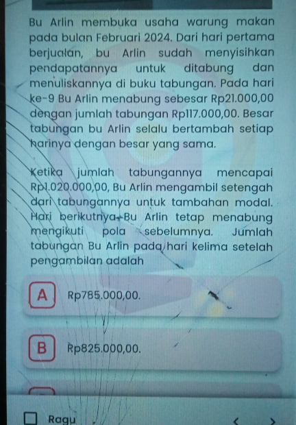 Bu Arlin membuka usaha warung makan
pada bulan Februari 2024. Dari hari pertama
berjualan, bu Arlin sudah menyisihkan
pendapatannya untuk ditabung dan 
menuliskannya di buku tabungan. Pada hari
ke-9 Bu Arlin menabung sebesar Rp21.000,00
dengan jumlah tabungan Rp117.000,00. Besar
tabungan bu Arlin selalu bertambah setiap 
harinya dengan besar yang sama.
Ketika jumlah tabungannya mencapai
Rp1.020.000,00, Bu Arlin mengambil setengah
dari tabungannya untuk tambahan modal.
Hari berikutnya Bu Arlin tetap menabung
mengikuti pola sebelumnya. Jumlah
tabungan Bu Arlin pada hari kelima setelah
pengambilan adalah
A、 Rp785.000,00.
B Rp825.000,00.
Ragu