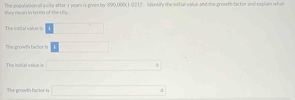 The population of a city after 7 years is given by 890,000 (1.021) '. Identify the initial value and the growth factor and explain what
they mean in terms of the city.
The initial value is □.
The growth factor is □. □ 
The initial value is □°
□  □ /□  
The growth factor is □°