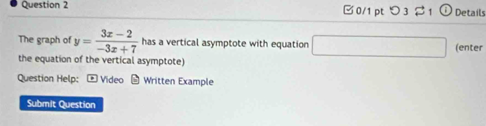 つ 3% 1 ⓘ Details 
The graph of y= (3x-2)/-3x+7  has a vertical asymptote with equation □ (enter 
the equation of the vertical asymptote) 
Question Help: Video Written Example 
Submit Question