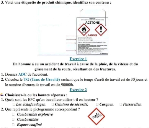 Voici une étiquette de produit chimique, identifiez son contenu :
Exercice 1
Un homme a eu un accident de travail à cause de la pluie, de la vitesse et du
glissement de la route, résultant en des fractures.
1. Donnez ADC de l'accident.
2. Calculez le TG (Taux de Gravité) sachant que le temps d'arrêt de travail est de 30 jours et
le nombre d'heures de travail est de 90000h.
Exercice 2
Choisissez-la ou les bonnes réponses :
1. Quels sont les EPC qu'un travailleur utilise-t-il en hauteur ?
Les échafaudages. * Ceinture de sécurité. * Casques. Passerelles.
2. Que représente le pictogramme correspondant ?
Combustible explosive
Combustibles
Espace confiné