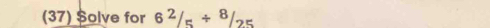 (37) $olve for 6^2/_5/^8/_25