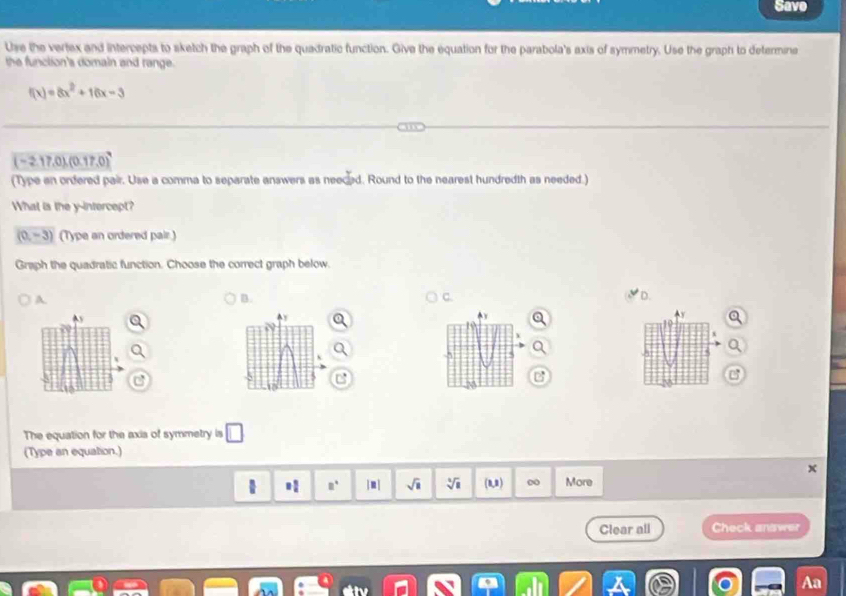 Save 
Use the vertex and intercepts to sketch the graph of the quadratic function. Give the equation for the parabola's axis of symmetry. Use the graph to determine 
the function's domain and range.
f(x)=8x^2+16x-3
(-2.17,0),(0.17,0)
(Type an ordered pair. Use a comma to separate answers as neeced. Round to the nearest hundredth as needed.) 
What is the y-intercept?
(0,-3) (Type an ordered pair.) 
Graph the quadratic function. Choose the correct graph below. 
A. 
B. 
C. 
C
-3
The equation for the axis of symmetry is 
(Type an equation.) 
. □° |m| sqrt(□ ) sqrt[4](1) (0,8) More 
Clear all Check answer 
Aa