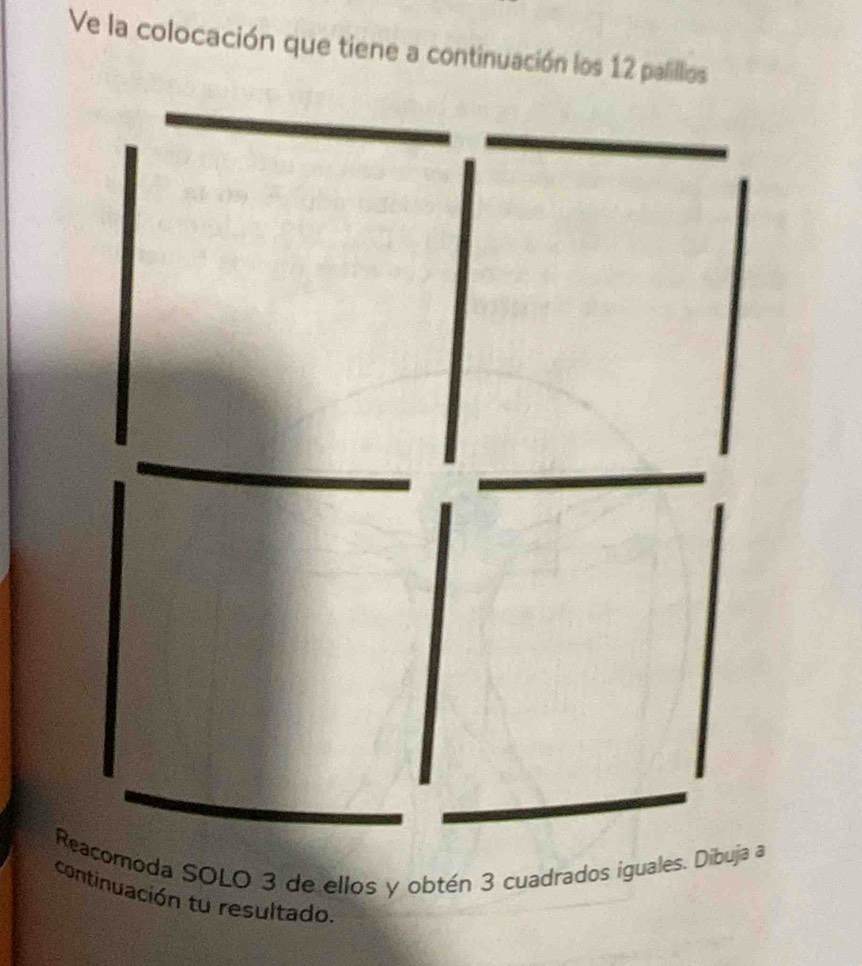 Ve la colocación que tiene a continuación los 12 palillios 
Reacomoda SOLO 3 de ellos y obtén 3 cuadrados iguales. Dibuja a 
continuación tu resultado.