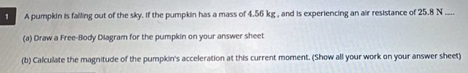 A pumpkin is falling out of the sky. if the pumpkin has a mass of 4.56 kg , and is experiencing an air resistance of 25.8 N..... 
(a) Draw a Free-Body Diagram for the pumpkin on your answer sheet 
(b) Calculate the magnitude of the pumpkin's acceleration at this current moment. (Show all your work on your answer sheet)