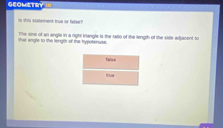 GEOMETRY IB
Is this statement true or false?
The sine of an angle in a right triangle is the ratio of the length of the side adjacent to
that angle to the length of the hypotenuse.
false
true