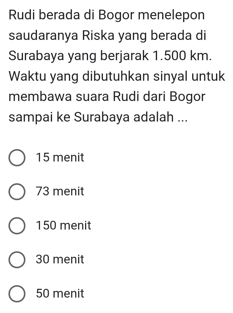 Rudi berada di Bogor menelepon
saudaranya Riska yang berada di
Surabaya yang berjarak 1.500 km.
Waktu yang dibutuhkan sinyal untuk
membawa suara Rudi dari Bogor
sampai ke Surabaya adalah ...
15 menit
73 menit
150 menit
30 menit
50 menit