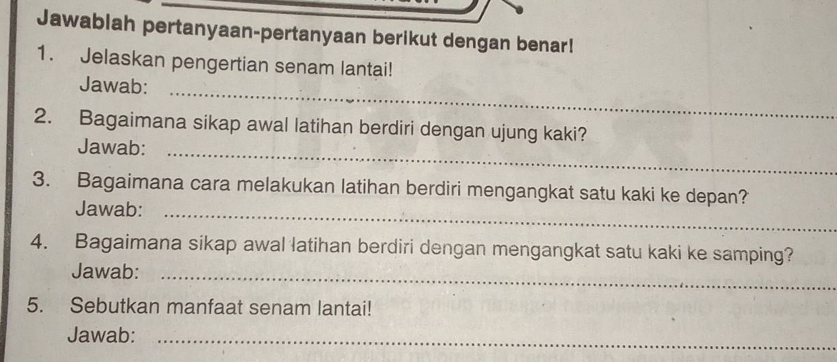 Jawablah pertanyaan-pertanyaan berikut dengan benar! 
1. Jelaskan pengertian senam lantai! 
Jawab:_ 
2. Bagaimana sikap awal latihan berdiri dengan ujung kaki? 
Jawab:_ 
3. Bagaimana cara melakukan latihan berdiri mengangkat satu kaki ke depan? 
Jawab:_ 
4. Bagaimana sikap awal latihan berdiri dengan mengangkat satu kaki ke samping? 
Jawab:_ 
5. Sebutkan manfaat senam lantai! 
Jawab:_