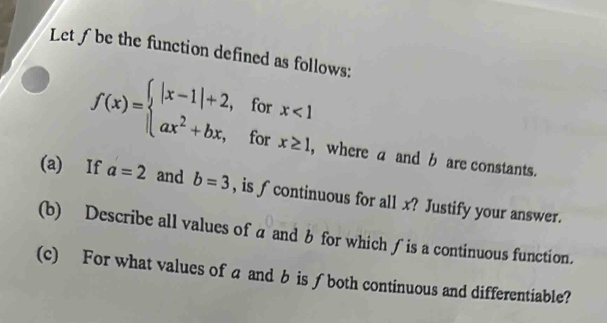 Let f be the function defined as follows:
f(x)=beginarrayl |x-1|+2,forx<1 ax^2+bx,forx≥ 1endarray. , where a and b are constants.
(a) If a=2 and b=3 , is ∫ continuous for all x? Justify your answer.
(b) Describe all values of a and b for which ∫ is a continuous function.
(c) For what values of a and b is ∫both continuous and differentiable?