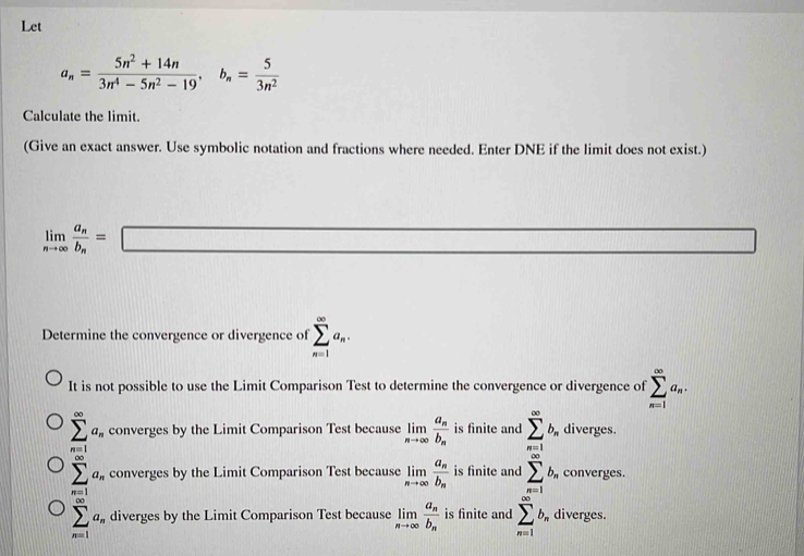 Let
a_n= (5n^2+14n)/3n^4-5n^2-19 , b_n= 5/3n^2 
Calculate the limit.
(Give an exact answer. Use symbolic notation and fractions where needed. Enter DNE if the limit does not exist.)
limlimits _nto ∈fty frac a_nb_n=□ (1,0)
Determine the convergence or divergence of sumlimits _(n=1)^(∈fty)a_n.
It is not possible to use the Limit Comparison Test to determine the convergence or divergence of sumlimits _(n=1)^(∈fty)a_n.
sumlimits _(n=1)^(∈fty)a_n converges by the Limit Comparison Test because limlimits _nto ∈fty frac a_nb_n is finite and sumlimits _(n=1)^(∈fty)b_n diverges.
sumlimits _(n=1)^(∈fty)a_n converges by the Limit Comparison Test because limlimits _nto ∈fty frac a_nb_n is finite and sumlimits _(n=1)^(∈fty)b_n converges.
sumlimits _(n=1)^(∈fty)a_n diverges by the Limit Comparison Test because limlimits _nto ∈fty frac a_nb_n is finite and sumlimits _(n=1)^(∈fty)b_n diverges.