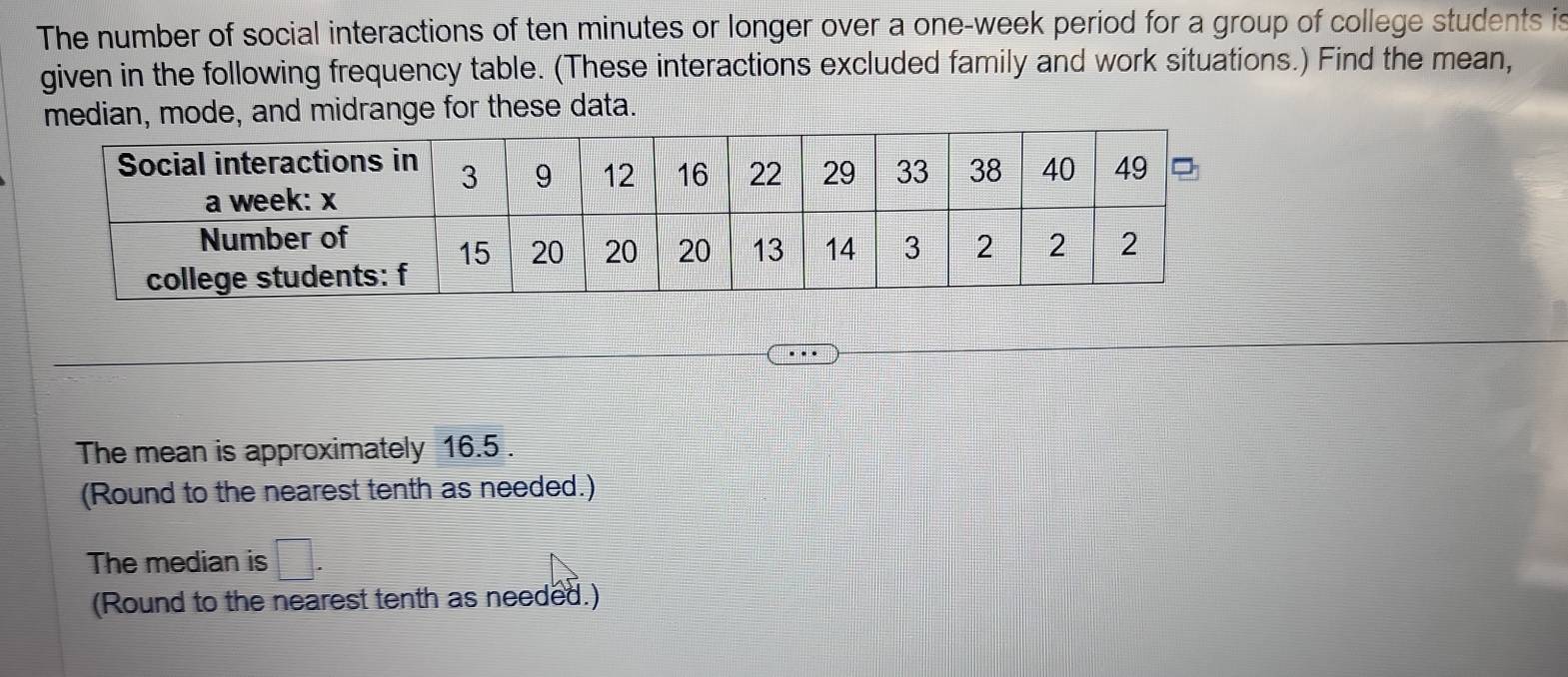 The number of social interactions of ten minutes or longer over a one-week period for a group of college students is 
given in the following frequency table. (These interactions excluded family and work situations.) Find the mean, 
edian, mode, and midrange for these data. 
The mean is approximately 16.5. 
(Round to the nearest tenth as needed.) 
The median is □. 
(Round to the nearest tenth as needed.)