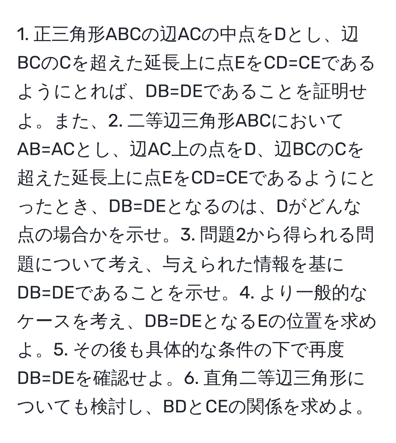 正三角形ABCの辺ACの中点をDとし、辺BCのCを超えた延長上に点EをCD=CEであるようにとれば、DB=DEであることを証明せよ。また、2. 二等辺三角形ABCにおいてAB=ACとし、辺AC上の点をD、辺BCのCを超えた延長上に点EをCD=CEであるようにとったとき、DB=DEとなるのは、Dがどんな点の場合かを示せ。3. 問題2から得られる問題について考え、与えられた情報を基にDB=DEであることを示せ。4. より一般的なケースを考え、DB=DEとなるEの位置を求めよ。5. その後も具体的な条件の下で再度DB=DEを確認せよ。6. 直角二等辺三角形についても検討し、BDとCEの関係を求めよ。