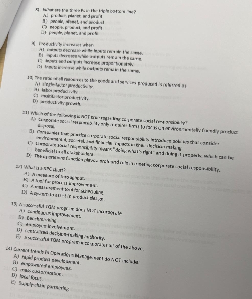 What are the three Ps in the triple bottom line?
A) product, pianet, and profit
B) people, planet, and product
C) people, product, and profit
D) people, planet, and profit
9) Productivity increases when
A) outputs decrease while inputs remain the same.
B) inputs decrease while outputs remain the same.
C) inputs and outputs increase proportionately
D) inputs increase while outputs remain the same.
10) The ratio of all resources to the goods and services produced is referred as
A) single-factor productivity.
B) labor productivity.
C) multifactor productivity.
D) productivity growth.
11) Which of the following is NOT true regarding corporate social responsibility?
A) Corporate social responsibility only requires firms to focus on environmentally friendly product
disposal.
B) Companies that practice corporate social responsibility introduce policies that consider
environmental, societal, and financial impacts in their decision making
C) Corporate social responsibility means "doing what's right" and doing it properly, which can be
beneficial to all stakeholders.
D) The operations function plays a profound role in meeting corporate social responsibility.
12) What is a SPC chart?
A) A measure of throughput.
B) A tool for process improvement.
C) A measurement tool for scheduling.
D) A system to assist in product design.
13) A successful TQM program does NOT incorporate
A) continuous improvement
B) Benchmarking.
C) employee involvement.
D) centralized decision-making authority.
E) a successful TQM program incorporates all of the above.
14) Current trends in Operations Management do NOT include:
A) rapid product development.
B) empowered employees.
C) mass customization.
D) local focus.
E) Supply-chain partnering