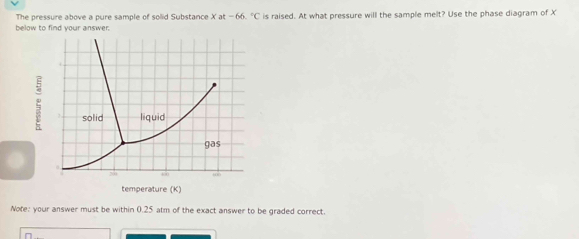 The pressure above a pure sample of solid Substance Xat-66.^circ C
below to find your answer. is raised. At what pressure will the sample melt? Use the phase diagram of X
Note: your answer must be within 0.25 atm of the exact answer to be graded correct. 
I