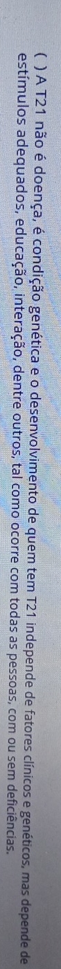 ( ) A T21 não é doença, é condição genética e o desenvolvimento de quem tem T21 independe de fatores clínicos e genéticos, mas depende de 
estímulos adequados, educação, interação, dentre outros, tal como ocorre com todas as pessoas, com ou sem deficiências.