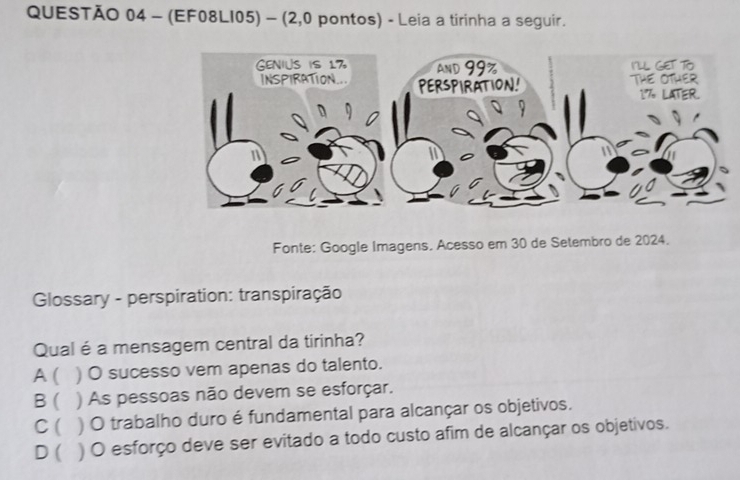 (EF08LI05) - (2,0 pontos) - Leia a tirinha a seguir.
Fonte: Google Imagens. Acesso em 30 de Setembro de 2024.
Glossary - perspiration: transpiração
Qual é a mensagem central da tirinha?
A ( ) O sucesso vem apenas do talento.
B ) As pessoas não devem se esforçar.
C ( ) ) O trabalho duro é fundamental para alcançar os objetivos.
D ( ) O esforço deve ser evitado a todo custo afim de alcançar os objetivos.