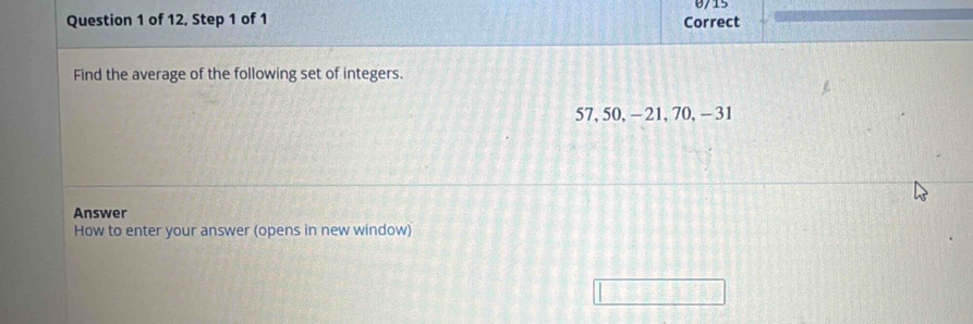 of 12, Step 1 of 1 Correct 0/15 
Find the average of the following set of integers.
57, 50, - 21, 70, - 31
Answer 
How to enter your answer (opens in new window)