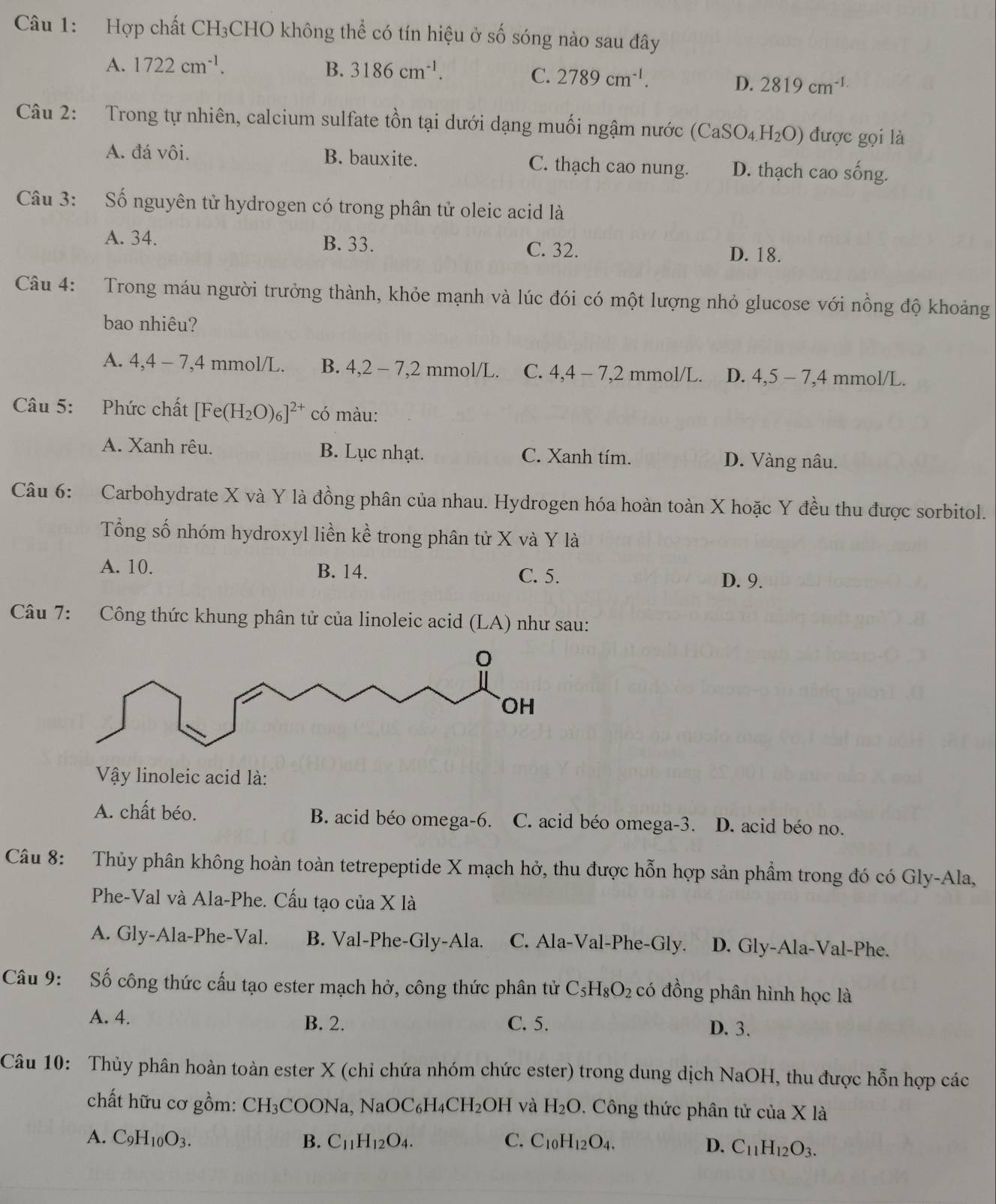 Hợp chất CH₃CHO không thể có tín hiệu ở số sóng nào sau đây
A. 1722cm^(-1). B. 3186cm^(-1).
C. 2789cm^(-1).
D. 2819cm^(-1)
Câu 2: Trong tự nhiên, calcium sulfate tồn tại dưới dạng muối ngậm nước (CaSO_4H_2O) được gọi là
A. đá vôi. B. bauxite. C. thạch cao nung. D. thạch cao sống.
Câu 3: Số nguyên tử hydrogen có trong phân tử oleic acid là
A. 34. B. 33. C. 32. D. 18.
Câu 4: Trong máu người trưởng thành, khỏe mạnh và lúc đói có một lượng nhỏ glucose với nồng độ khoảng
bao nhiêu?
A. 4,4-7,4 mmol/L. B. 4,2-7,2 mmol/L. C. 4,4-7,2 2 mmol/L. D. 4,5-7,4 mmol/L.
Câu 5: Phức chất [Fe(H_2O)_6]^2+ có màu:
A. Xanh rêu. B. Lục nhạt. C. Xanh tím. D. Vàng nâu.
Câu 6: Carbohydrate X và Y là đồng phân của nhau. Hydrogen hóa hoàn toàn X hoặc Y đều thu được sorbitol.
Tổng số nhóm hydroxyl liền kề trong phân tử X và Y là
A. 10. B. 14. C. 5. D. 9.
Câu 7: Công thức khung phân tử của linoleic acid (LA) như sau:
Vậy linoleic acid là:
A. chất béo. B. acid béo omega-6. C. acid béo omega-3. D. acid béo no.
Câu 8: :Thủy phân không hoàn toàn tetrepeptide X mạch hở, thu được hỗn hợp sản phẩm trong đó có Gly-Ala,
Phe-Val và Ala-Phe. Cấu tạo của X là
A. Gly-Ala-Phe-Val. B. Val-Phe-Gly-Ala. C. Ala-Val-Phe-Gly. D. Gly-Ala-Val-Phe.
Câu 9: Số công thức cấu tạo ester mạch hở, công thức phân tử C_5H_8O_2 có đồng phân hình học là
A. 4. B. 2. C. 5. D. 3.
Câu 10: Thủy phân hoàn toàn ester X (chỉ chứa nhóm chức ester) trong dung dịch NaOH, thu được hỗn hợp các
chất hữu cơ gồm: CH_3COONa,NaOC_6H_4CH_2OH và H_2O. Công thức phân tử của X là
A. C_9H_10O_3. B. C_11H_12O_4. C. C_10H_12O_4.
D. C_11H_12O_3.