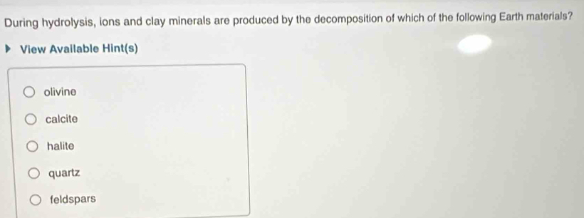 During hydrolysis, ions and clay minerals are produced by the decomposition of which of the following Earth materials?
View Available Hint(s)
olivine
calcite
halite
quartz
feldspars