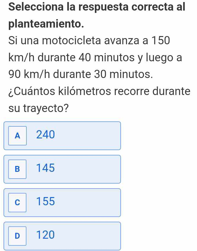 Selecciona la respuesta correcta al
planteamiento.
Si una motocicleta avanza a 150
km/h durante 40 minutos y luego a
90 km/h durante 30 minutos.
¿Cuántos kilómetros recorre durante
su trayecto?
A 240
B 145
C 155
D 120