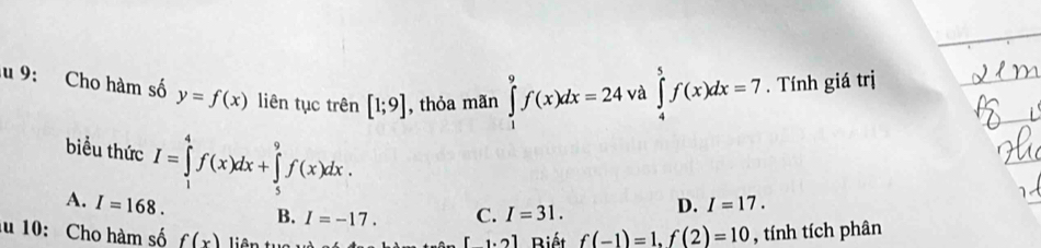 9: Cho hàm số y=f(x) liên tục trên [1;9] , thỏa mãn ∈tlimits _1^9f(x)dx=24 và ∈tlimits _4^5f(x)dx=7. Tính giá trị
biểu thức I=∈tlimits _1^4f(x)dx+∈tlimits _5^9f(x)dx.
A. I=168. B. I=-17. C. I=31. D. I=17. 
u 10: Cho hàm số f(x) liên
[1.2] Biết f(-1)=1.f(2)=10 , tính tích phân