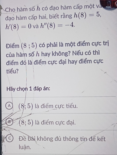 Cho hàm số h có đạo hàm cấp một và
đạo hàm cấp hai, biết rằng h(8)=5,
h'(8)=0 và h''(8)=-4. 
Điểm (8;5) có phải là một điểm cực trị
của hàm số h hay không? Nếu có thì
điểm đó là điểm cực đại hay điểm cực
tiểu?
Hãy chọn 1 đáp án:
A (8;5) là điểm cực tiểu.
B (8;5) là điểm cực đại.
© Đề bài không đủ thông tin để kết
luận.