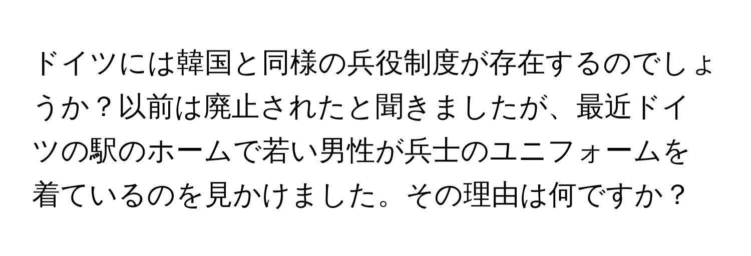 ドイツには韓国と同様の兵役制度が存在するのでしょうか？以前は廃止されたと聞きましたが、最近ドイツの駅のホームで若い男性が兵士のユニフォームを着ているのを見かけました。その理由は何ですか？