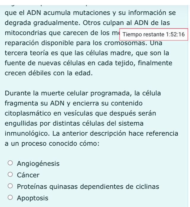 que el ADN acumula mutaciones y su información se
degrada gradualmente. Otros culpan al ADN de las
mitocondrias que carecen de los mé Tiempo restante 1:52:16
reparación disponible para los cromosomas. Una
tercera teoría es que las células madre, que son la
fuente de nuevas células en cada tejido, finalmente
crecen débiles con la edad.
Durante la muerte celular programada, la célula
fragmenta su ADN y encierra su contenido
citoplasmático en vesículas que después serán
engullidas por distintas células del sistema
inmunológico. La anterior descripción hace referencia
a un proceso conocido cómo:
Angiogénesis
Cáncer
Proteínas quinasas dependientes de ciclinas
Apoptosis