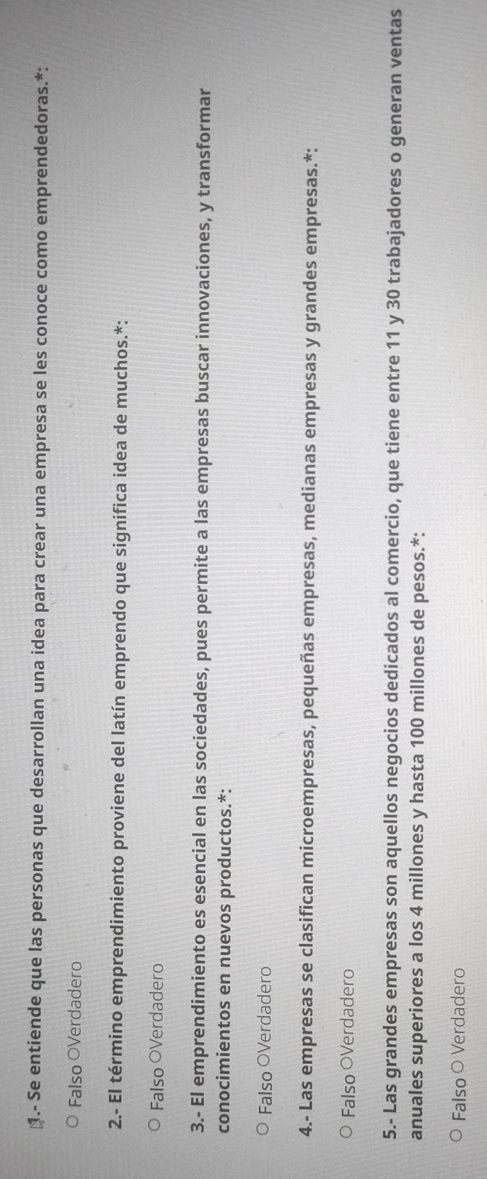 1.- Se entiende que las personas que desarrollan una idea para crear una empresa se les conoce como emprendedoras.*:
Falso OVerdadero
2.- El término emprendimiento proviene del latín emprendo que significa idea de muchos.*:
Falso OVerdadero
3.- El emprendimiento es esencial en las sociedades, pues permite a las empresas buscar innovaciones, y transformar
conocimientos en nuevos productos.*:
Falso OVerdadero
4.- Las empresas se clasifican microempresas, pequeñas empresas, medianas empresas y grandes empresas.*:
Falso OVerdadero
5.- Las grandes empresas son aquellos negocios dedicados al comercio, que tiene entre 11 y 30 trabajadores o generan ventas
anuales superiores a los 4 millones y hasta 100 millones de pesos.*:
Falso O Verdadero
