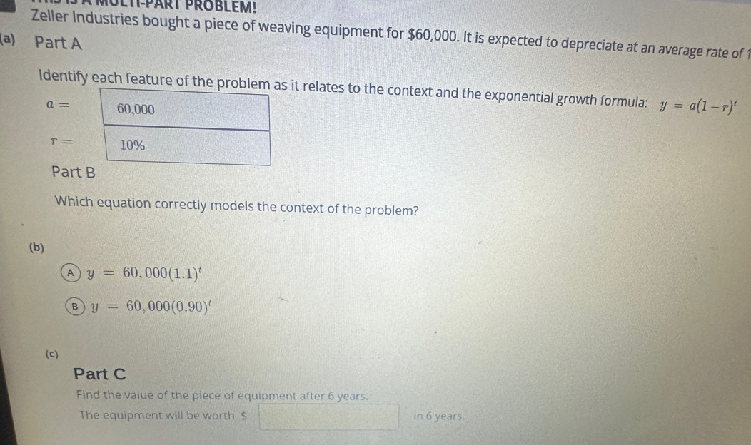 Zeller Industries bought a piece of weaving equipment for $60,000. It is expected to depreciate at an average rate of 1
(a) Part A
ldentify each feature of the prit relates to the context and the exponential growth formula: y=a(1-r)^t
a=
r=
Part
Which equation correctly models the context of the problem?
(b)
A y=60,000(1.1)^t
B y=60,000(0.90)^t
(c)
Part C
Find the value of the piece of equipment after 6 years.
The equipment will be worth $ in 6 years.