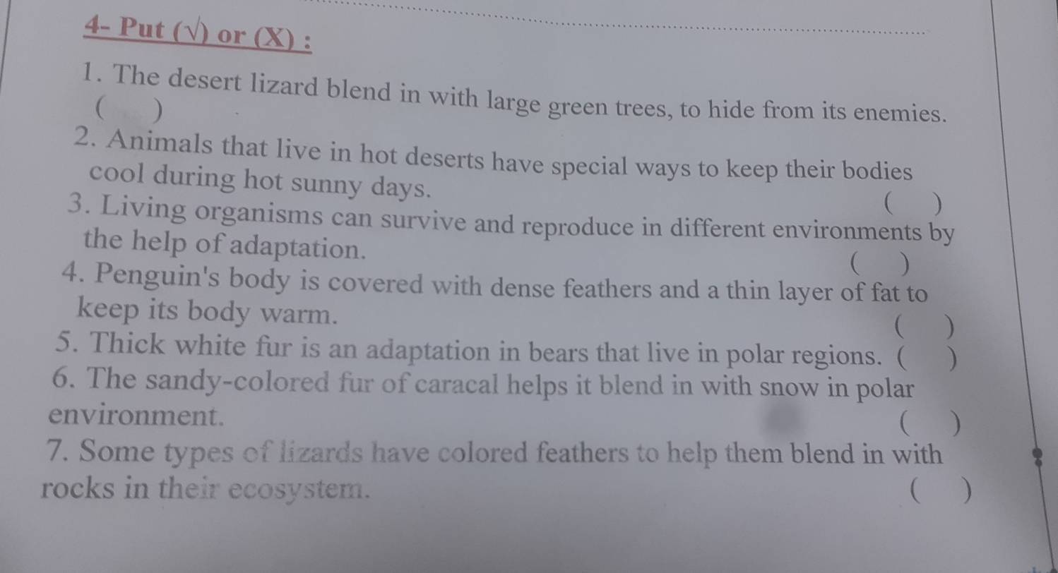 4- Put (√) or (X) : 
1. The desert lizard blend in with large green trees, to hide from its enemies. 
( ) 
2. Animals that live in hot deserts have special ways to keep their bodies 
cool during hot sunny days. 
 ) 
3. Living organisms can survive and reproduce in different environments by 
the help of adaptation. 
( ) 
4. Penguin's body is covered with dense feathers and a thin layer of fat to 
keep its body warm. 
 ) 
5. Thick white fur is an adaptation in bears that live in polar regions. ( ) 
6. The sandy-colored fur of caracal helps it blend in with snow in polar 
environment.  ) 
7. Some types of lizards have colored feathers to help them blend in with 
rocks in their ecosystem. ( )