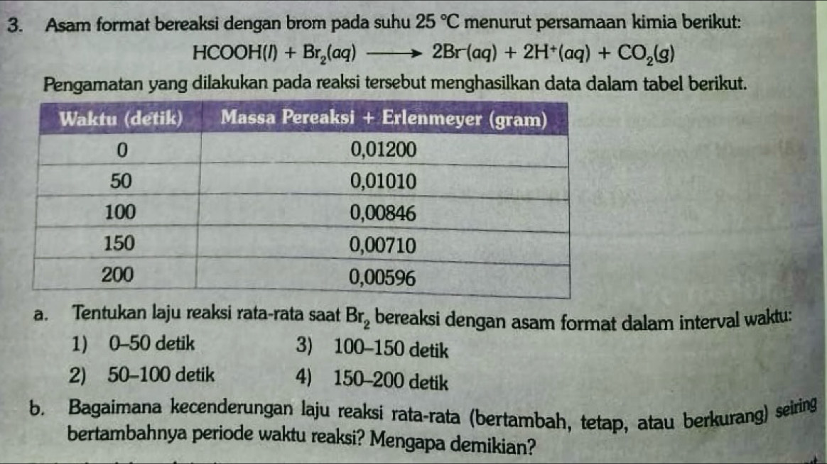 Asam format bereaksi dengan brom pada suhu 25°C menurut persamaan kimia berikut:
HCOOH(l)+Br_2(aq)to 2Br(aq)+2H^+(aq)+CO_2(g)
Pengamatan yang dilakukan pada reaksi tersebut menghasilkan data dalam tabel berikut.
a. Tentukan laju reaksi rata-rata saat Br_2 bereaksi dengan asam format dalam interval waktu:
1) 0-50 detik 3) 100-150 detik
2) 50-100 detik 4) 150-200 detik
b. Bagaimana kecenderungan laju reaksi rata-rata (bertambah, tetap, atau berkurang) seiring
bertambahnya periode waktu reaksi? Mengapa demikian?