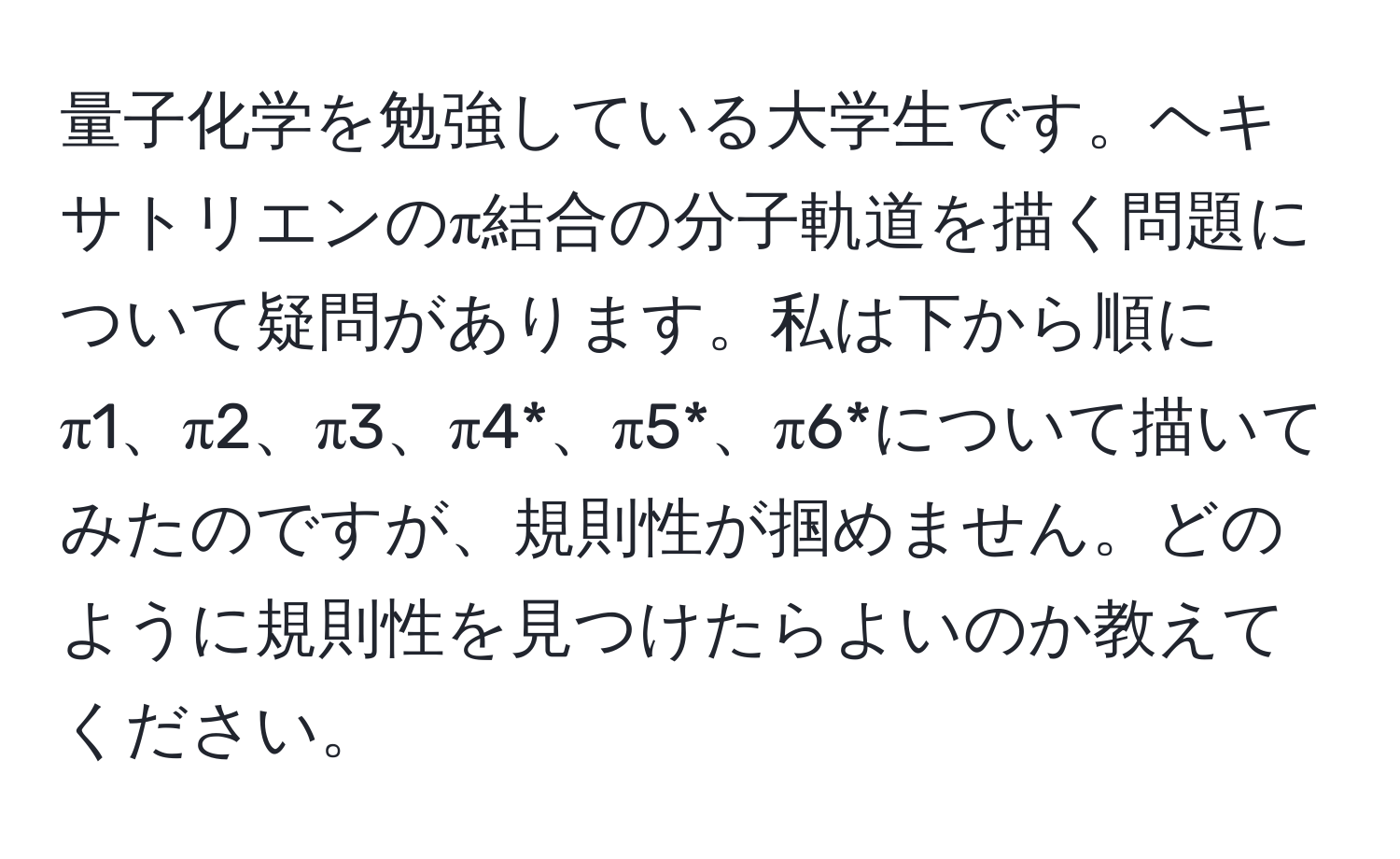 量子化学を勉強している大学生です。ヘキサトリエンのπ結合の分子軌道を描く問題について疑問があります。私は下から順にπ1、π2、π3、π4*、π5*、π6*について描いてみたのですが、規則性が掴めません。どのように規則性を見つけたらよいのか教えてください。