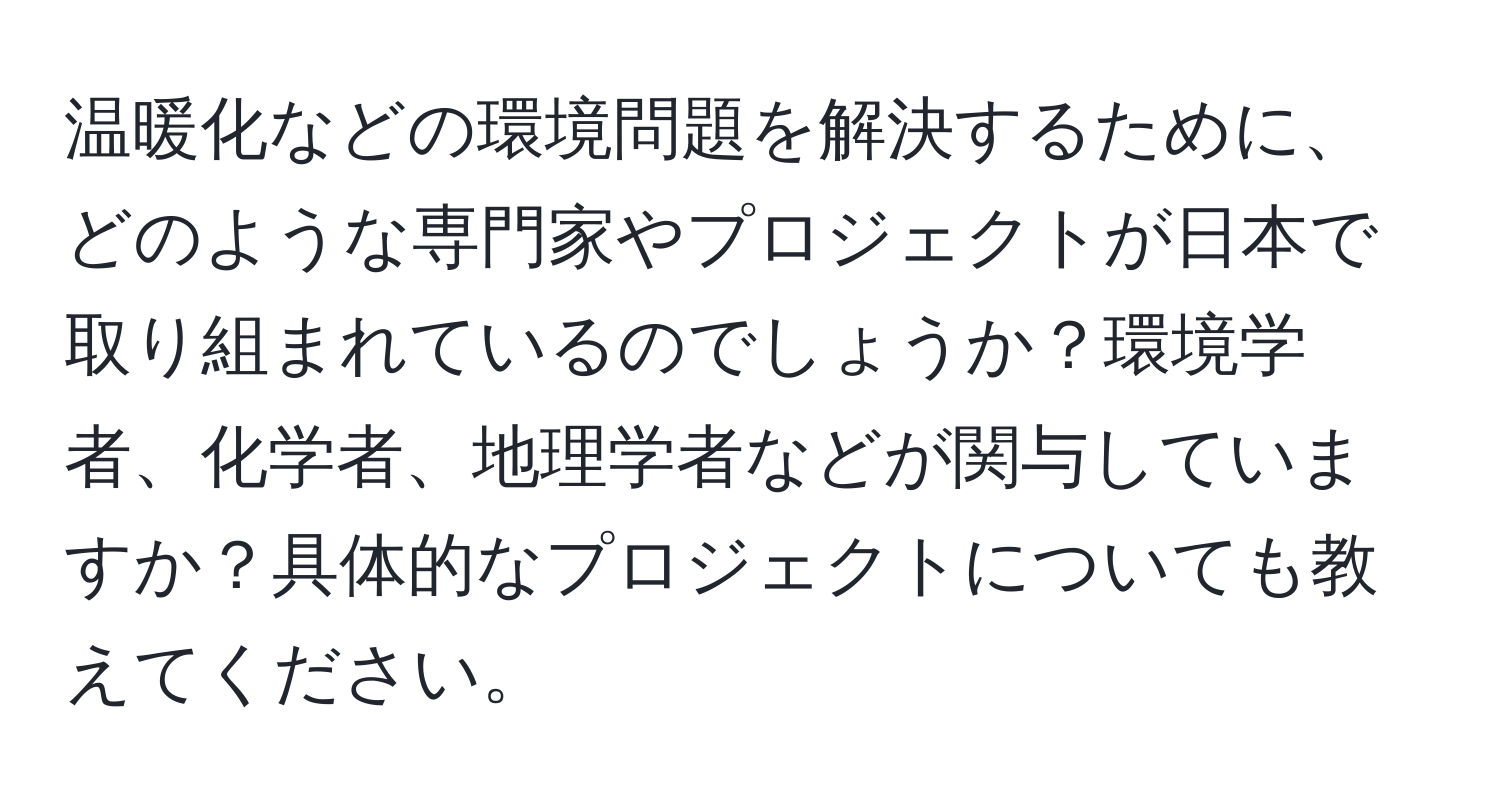 温暖化などの環境問題を解決するために、どのような専門家やプロジェクトが日本で取り組まれているのでしょうか？環境学者、化学者、地理学者などが関与していますか？具体的なプロジェクトについても教えてください。