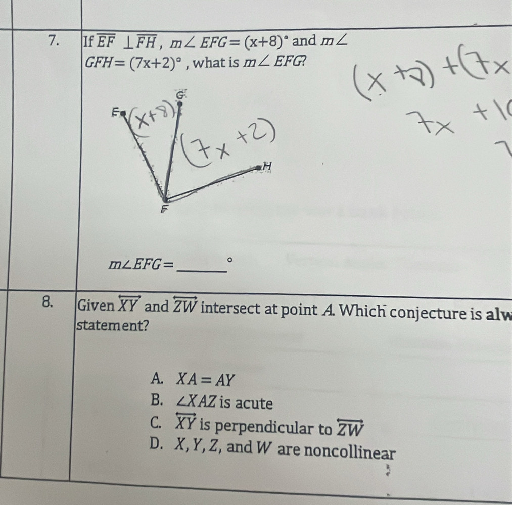 If overline EF⊥ overline FH, m∠ EFG=(x+8)^circ  and m∠
GFH=(7x+2)^circ  , what is m∠ EFG 2
m∠ EFG= _ 。
8. Given overleftrightarrow XY and overleftrightarrow ZW intersect at point A. Which conjecture is alw
statement?
A. XA=AY
B. ∠ XAZ is acute
C. overleftrightarrow XY is perpendicular to overleftrightarrow ZW
D. X, Y, Z, and W are noncollinear