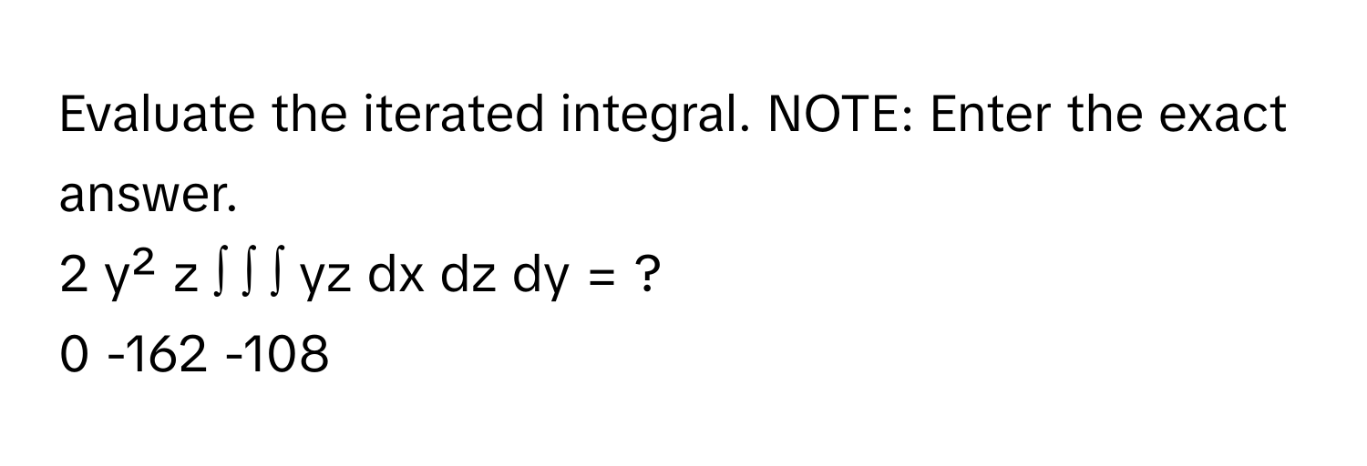 Evaluate the iterated integral. NOTE: Enter the exact answer.

2 y² z ∫ ∫ ∫ yz dx dz dy = ?
0 -162 -108