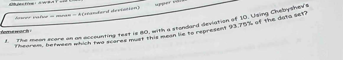 Objective: SWBAT use U 
lower value = mean - k(standard deviation) 
1. The mean score on an accounting test is 80, with a standard deviation of 10. Using Chebyshev's 
Theorem, between which two scores must this mean lie to represent 93.75% of the data set? 
Homework: