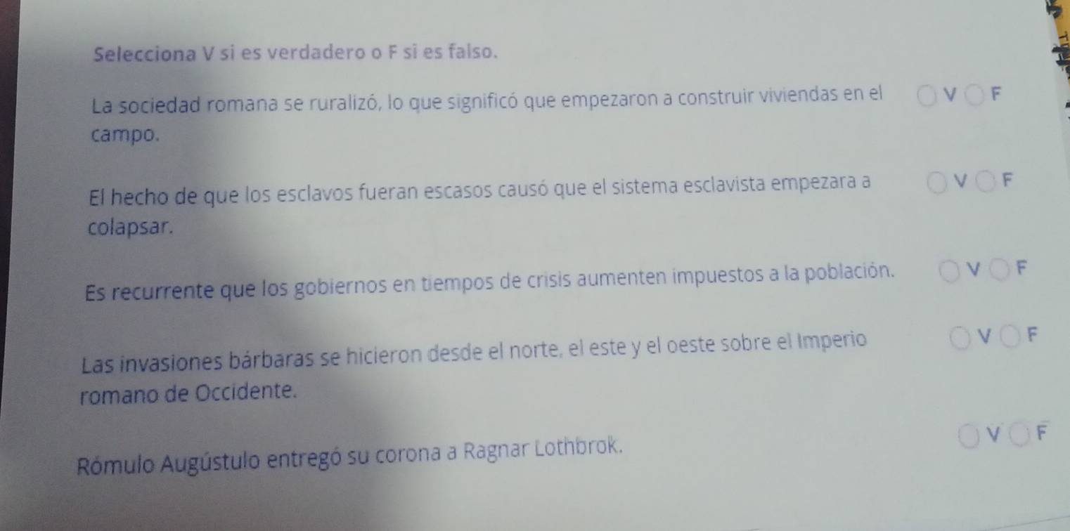 Selecciona V si es verdadero o F si es falso. 
La sociedad romana se ruralizó, lo que significó que empezaron a construir viviendas en el Vbigcirc
campo. 
El hecho de que los esclavos fueran escasos causó que el sistema esclavista empezara a Vbigcirc F 
colapsar. 
Es recurrente que los gobiernos en tiempos de crisis aumenten impuestos a la población. Vbigcirc
Las invasiones bárbaras se hicieron desde el norte, el este y el oeste sobre el Imperio Vbigcirc F 
romano de Occidente. 
Rómulo Augústulo entregó su corona a Ragnar Lothbrok.