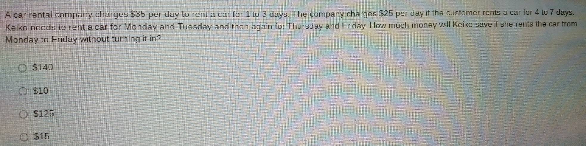 A car rental company charges $35 per day to rent a car for 1 to 3 days. The company charges $25 per day if the customer rents a car for 4 to 7 days.
Keiko needs to rent a car for Monday and Tuesday and then again for Thursday and Friday. How much money will Keiko save if she rents the car from
Monday to Friday without turning it in?
$140
$10
$125
$15