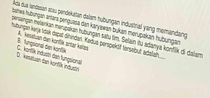 Ada dua landasan atau pendekatan dalam hubungan industrial yang memandang
bahwa hubungan antara penguasa dan karyawan bukan merupakan hübungan
persaingan melainkan merupakan hubungan satu tim. Selain itu adanya konflik di dalam
hubungän kerja tidak dapat dīhindari. Kedua perspektif tersebut adalah
A. kesatuan dan konflik antär kelas
B. fungsional dan konflik
C. konfilk industri dan fungsional
D. kesatuan dan konflik industri