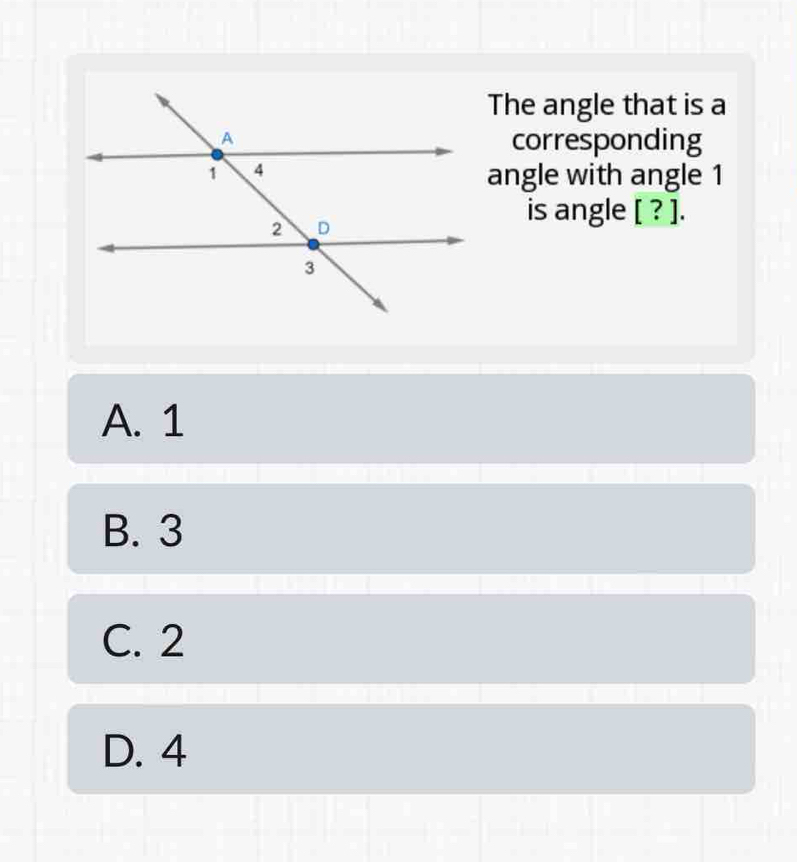 The angle that is a
corresponding
angle with angle 1
is angle [ ? ].
A. 1
B. 3
C. 2
D. 4