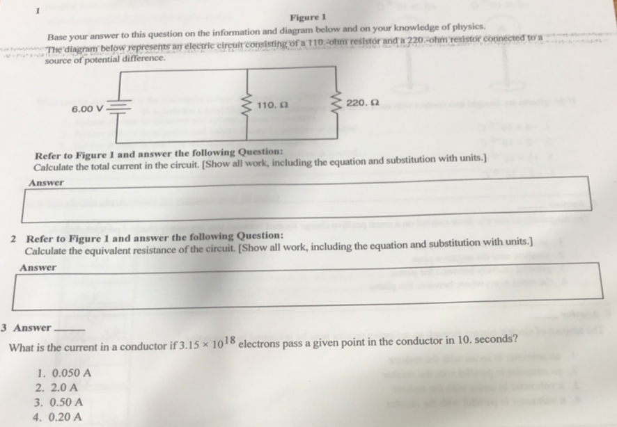 Figure 1
Base your answer to this question on the information and diagram below and on your knowledge of physics.
The diagram below represents an electric circuit consisting of a 110.-ohm resistor and a 220.-ohm resistor connected to a
source of potential difference.
6.00 V 110. Ω 220.Ω
Refer to Figure 1 and answer the following Question:
Calculate the total current in the circuit. [Show all work, including the equation and substitution with units.]
Answer
2 Refer to Figure 1 and answer the following Question:
Calculate the equivalent resistance of the circuit. [Show all work, including the equation and substitution with units.]
Answer
3 Answer_
What is the current in a conductor if 3.15* 10^(18) electrons pass a given point in the conductor in 10. seconds?
1. 0.050 A
2. 2.0 A
3. 0.50 A
4. 0.20 A