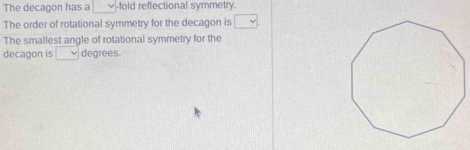 The decagon has a -fold reflectional symmetry. 
The order of rotational symmetry for the decagon is v
The smallest angle of rotational symmetry for the 
decagon is degrees.