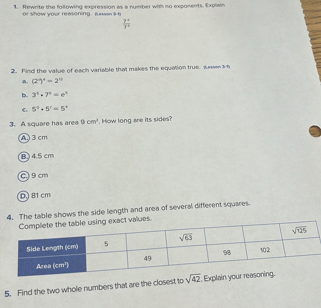 Rewrite the following expression as a number with no exponents. Explain
or show your reasoning. (Lesson 3-1)
 (7^(-3))/7^(-5) 
2. Find the value of each variable that makes the equation true. (Lesson 3-1)
a. (2^d)^4=2^(12)
b. 3^5· 7^5=e^5
c. 5^0· 5^t=5^4
3. A square has area 9cm^2. How long are its sides?
A) 3cm
B.) 4.5 cm
C.)9 cm
D.) 81 cm
4. The table shows the side length and area of several different squares.
es.
5. Find the two whole numbers that are the closest to