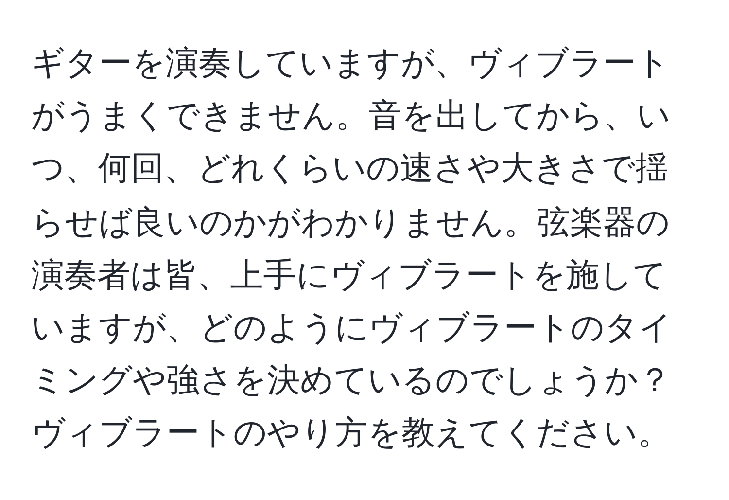 ギターを演奏していますが、ヴィブラートがうまくできません。音を出してから、いつ、何回、どれくらいの速さや大きさで揺らせば良いのかがわかりません。弦楽器の演奏者は皆、上手にヴィブラートを施していますが、どのようにヴィブラートのタイミングや強さを決めているのでしょうか？ヴィブラートのやり方を教えてください。