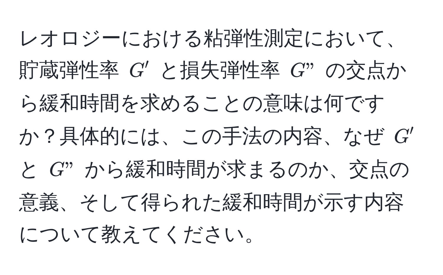 レオロジーにおける粘弾性測定において、貯蔵弾性率 $G'$ と損失弾性率 $G"$ の交点から緩和時間を求めることの意味は何ですか？具体的には、この手法の内容、なぜ $G'$ と $G"$ から緩和時間が求まるのか、交点の意義、そして得られた緩和時間が示す内容について教えてください。