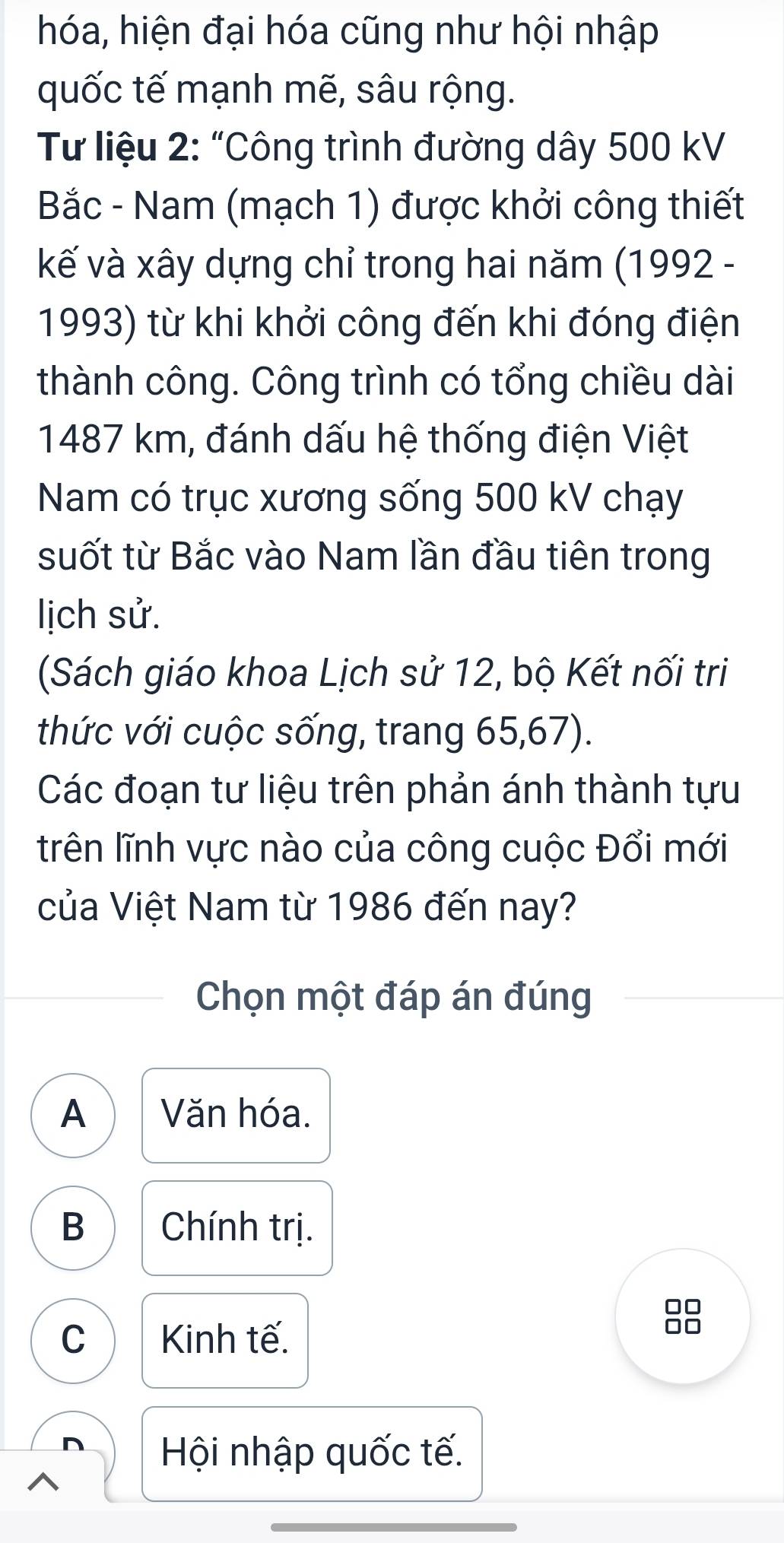 hóa, hiện đại hóa cũng như hội nhập
quốc tế mạnh mẽ, sâu rộng.
Từ liệu 2: “Công trình đường dây 500 kV
Bắc - Nam (mạch 1) được khởi công thiết
kế và xây dựng chỉ trong hai năm (1992 -
1993) từ khi khởi công đến khi đóng điện
thành công. Công trình có tổng chiều dài
1487 km, đánh dấu hệ thống điện Việt
Nam có trục xương sống 500 kV chạy
suốt từ Bắc vào Nam lần đầu tiên trong
lịch sử.
(Sách giáo khoa Lịch sử 12, bộ Kết nối tri
thức với cuộc sống, trang 65, 67).
Các đoạn tư liệu trên phản ánh thành tựu
trên lĩnh vực nào của công cuộc Đổi mới
của Việt Nam từ 1986 đến nay?
Chọn một đáp án đúng
A Văn hóa.
B Chính trị.
C Kinh tế.
Hội nhập quốc tế.